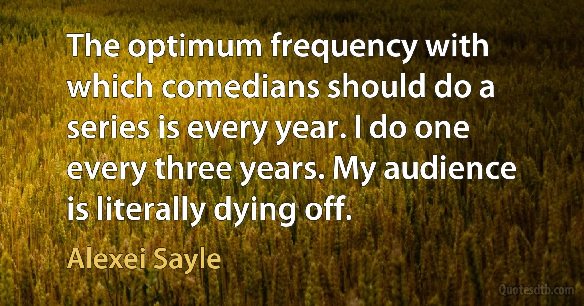 The optimum frequency with which comedians should do a series is every year. I do one every three years. My audience is literally dying off. (Alexei Sayle)