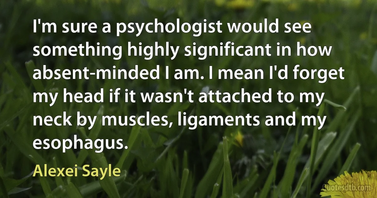 I'm sure a psychologist would see something highly significant in how absent-minded I am. I mean I'd forget my head if it wasn't attached to my neck by muscles, ligaments and my esophagus. (Alexei Sayle)