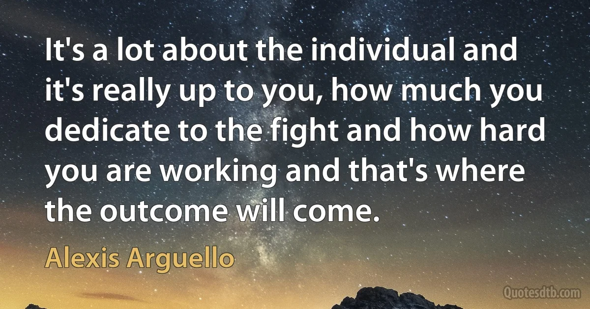 It's a lot about the individual and it's really up to you, how much you dedicate to the fight and how hard you are working and that's where the outcome will come. (Alexis Arguello)