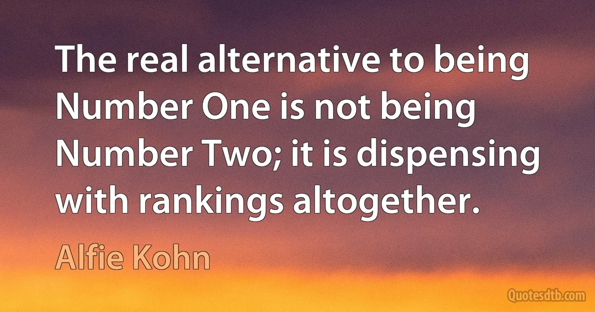 The real alternative to being Number One is not being Number Two; it is dispensing with rankings altogether. (Alfie Kohn)