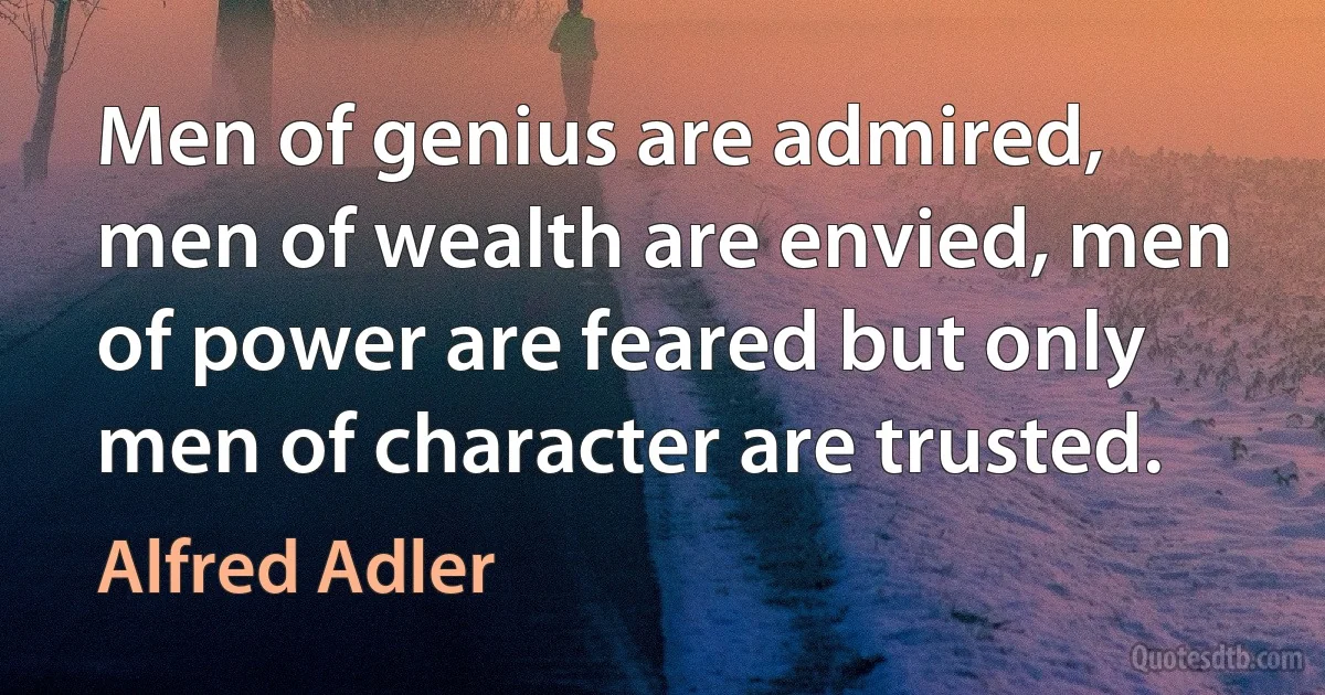 Men of genius are admired, men of wealth are envied, men of power are feared but only men of character are trusted. (Alfred Adler)