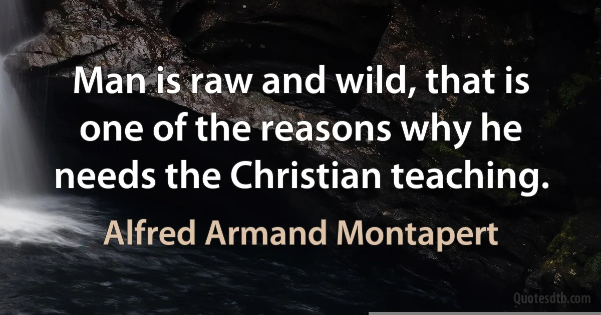 Man is raw and wild, that is one of the reasons why he needs the Christian teaching. (Alfred Armand Montapert)