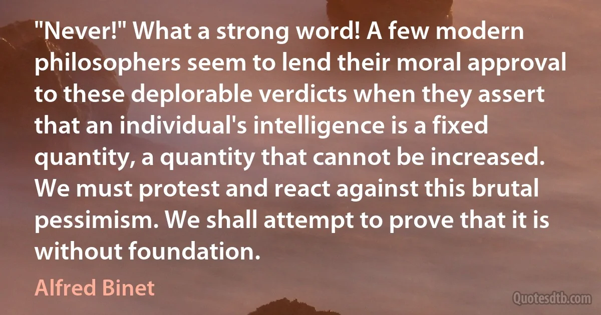 "Never!" What a strong word! A few modern philosophers seem to lend their moral approval to these deplorable verdicts when they assert that an individual's intelligence is a fixed quantity, a quantity that cannot be increased. We must protest and react against this brutal pessimism. We shall attempt to prove that it is without foundation. (Alfred Binet)