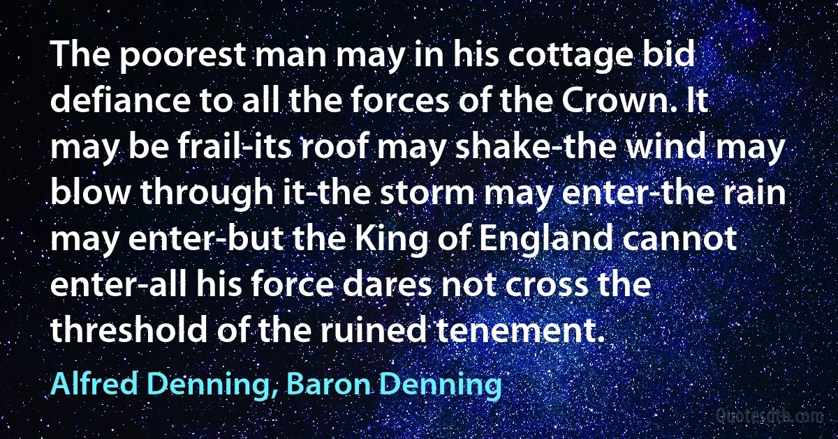 The poorest man may in his cottage bid defiance to all the forces of the Crown. It may be frail-its roof may shake-the wind may blow through it-the storm may enter-the rain may enter-but the King of England cannot enter-all his force dares not cross the threshold of the ruined tenement. (Alfred Denning, Baron Denning)