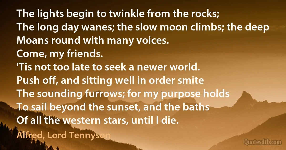 The lights begin to twinkle from the rocks;
The long day wanes; the slow moon climbs; the deep
Moans round with many voices.
Come, my friends.
'Tis not too late to seek a newer world.
Push off, and sitting well in order smite
The sounding furrows; for my purpose holds
To sail beyond the sunset, and the baths
Of all the western stars, until I die. (Alfred, Lord Tennyson)