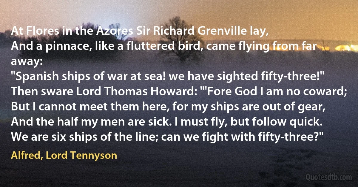At Flores in the Azores Sir Richard Grenville lay,
And a pinnace, like a fluttered bird, came flying from far away:
"Spanish ships of war at sea! we have sighted fifty-three!"
Then sware Lord Thomas Howard: "'Fore God I am no coward;
But I cannot meet them here, for my ships are out of gear,
And the half my men are sick. I must fly, but follow quick.
We are six ships of the line; can we fight with fifty-three?" (Alfred, Lord Tennyson)