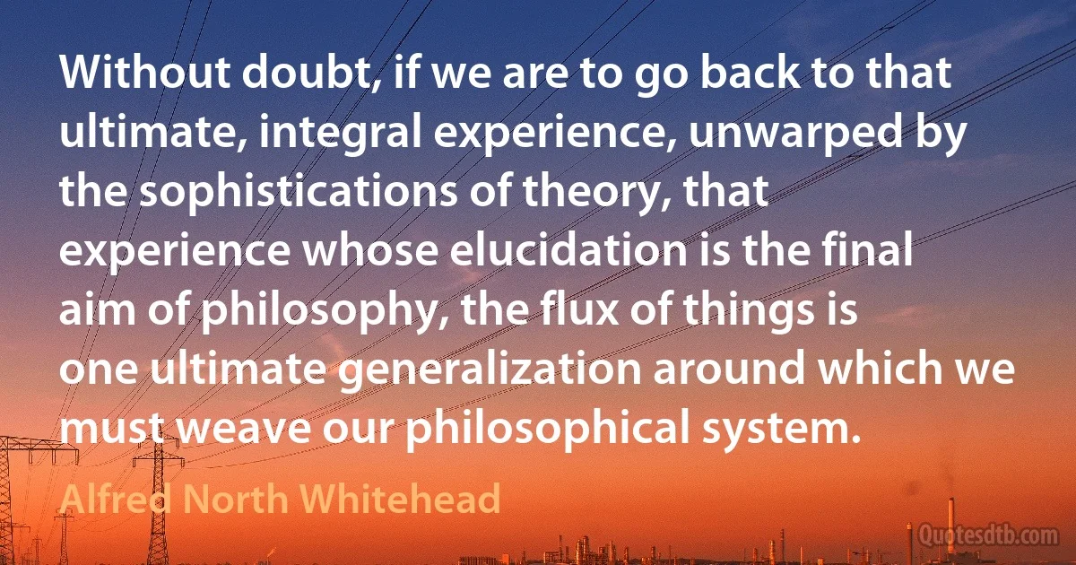 Without doubt, if we are to go back to that ultimate, integral experience, unwarped by the sophistications of theory, that experience whose elucidation is the final aim of philosophy, the flux of things is one ultimate generalization around which we must weave our philosophical system. (Alfred North Whitehead)