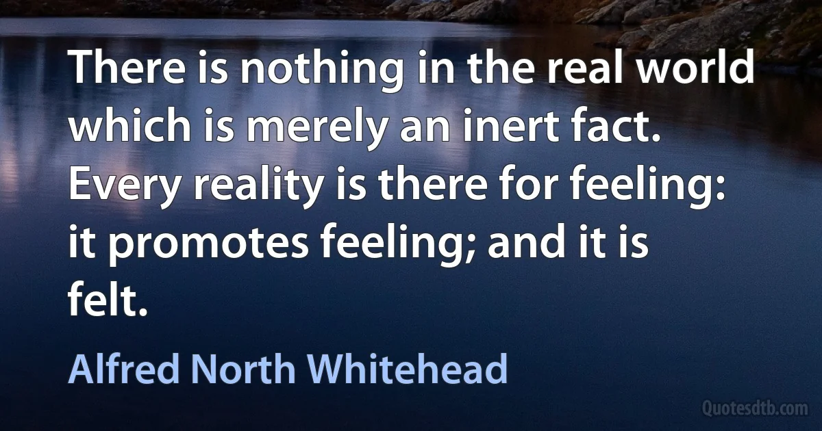 There is nothing in the real world which is merely an inert fact. Every reality is there for feeling: it promotes feeling; and it is felt. (Alfred North Whitehead)