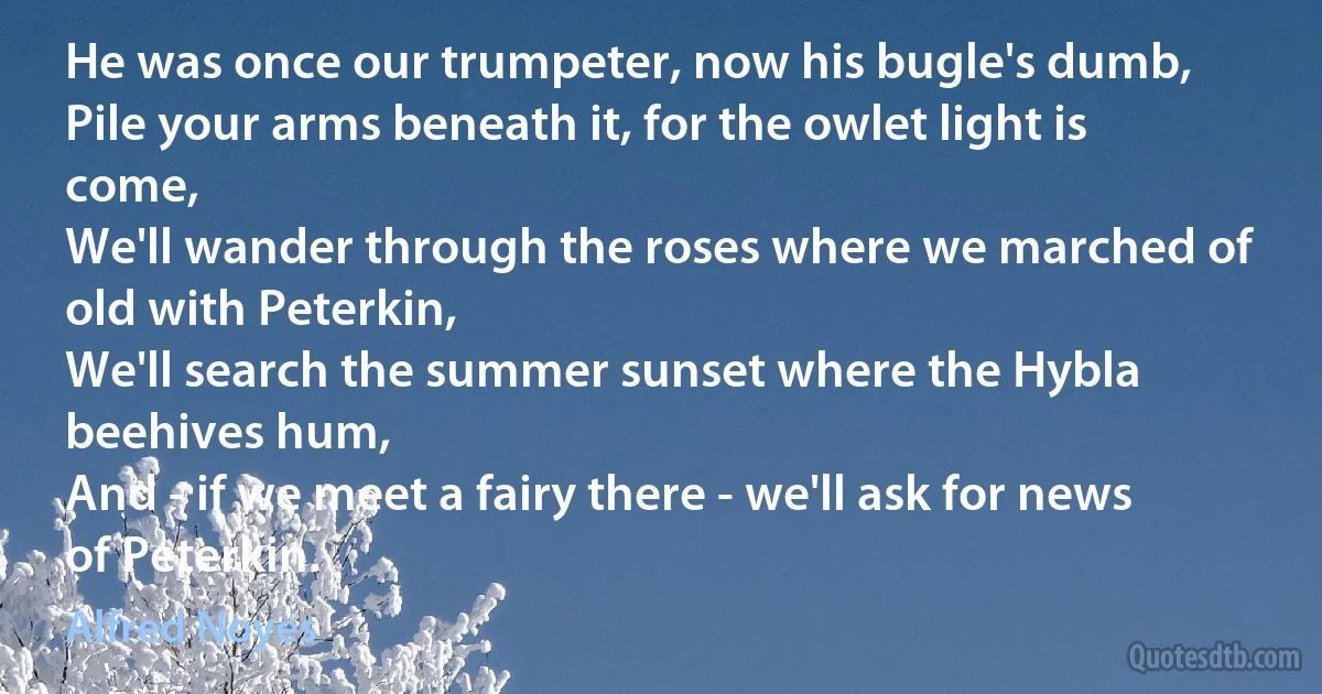 He was once our trumpeter, now his bugle's dumb,
Pile your arms beneath it, for the owlet light is come,
We'll wander through the roses where we marched of old with Peterkin,
We'll search the summer sunset where the Hybla beehives hum,
And - if we meet a fairy there - we'll ask for news of Peterkin. (Alfred Noyes)