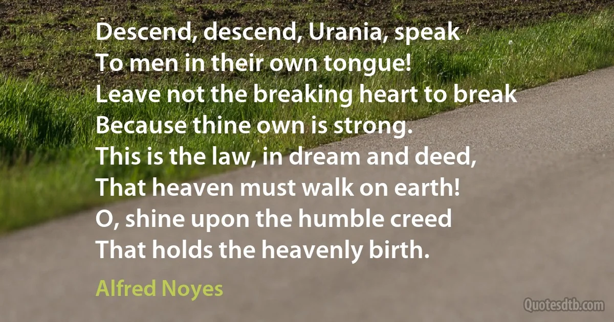 Descend, descend, Urania, speak
To men in their own tongue!
Leave not the breaking heart to break
Because thine own is strong.
This is the law, in dream and deed,
That heaven must walk on earth!
O, shine upon the humble creed
That holds the heavenly birth. (Alfred Noyes)