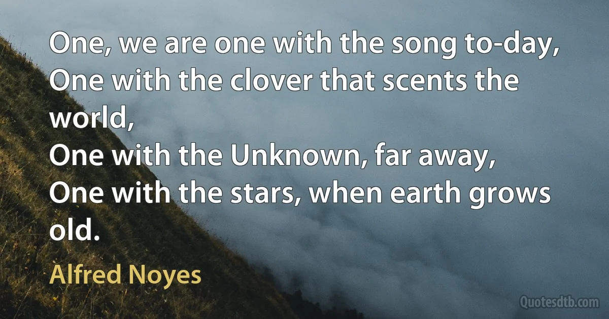 One, we are one with the song to-day,
One with the clover that scents the world,
One with the Unknown, far away,
One with the stars, when earth grows old. (Alfred Noyes)