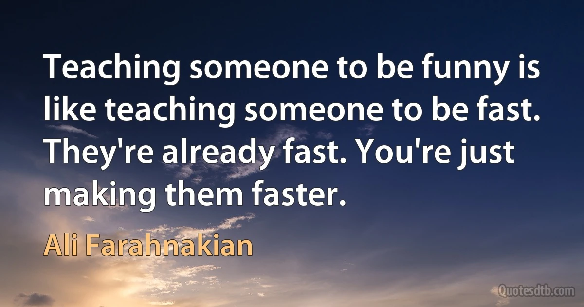 Teaching someone to be funny is like teaching someone to be fast. They're already fast. You're just making them faster. (Ali Farahnakian)