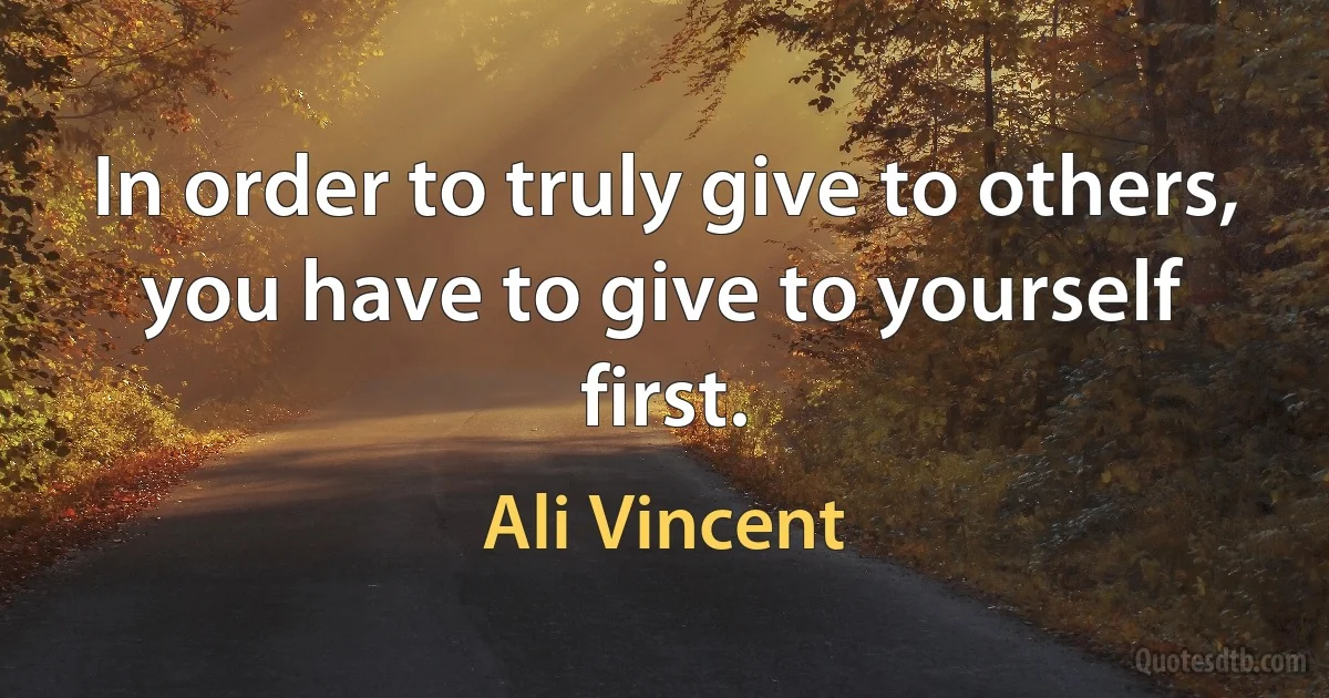 In order to truly give to others, you have to give to yourself first. (Ali Vincent)