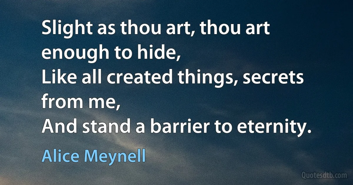 Slight as thou art, thou art enough to hide,
Like all created things, secrets from me,
And stand a barrier to eternity. (Alice Meynell)