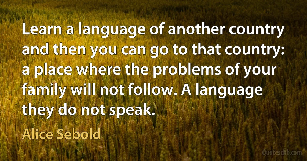 Learn a language of another country and then you can go to that country: a place where the problems of your family will not follow. A language they do not speak. (Alice Sebold)