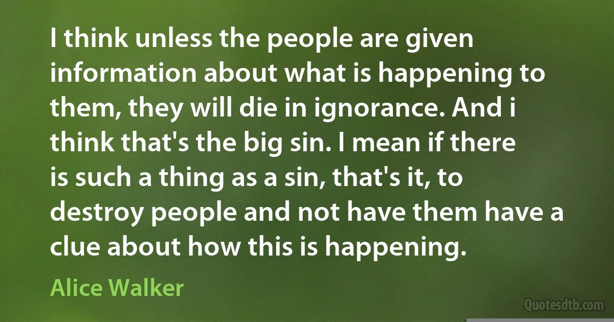 I think unless the people are given information about what is happening to them, they will die in ignorance. And i think that's the big sin. I mean if there is such a thing as a sin, that's it, to destroy people and not have them have a clue about how this is happening. (Alice Walker)