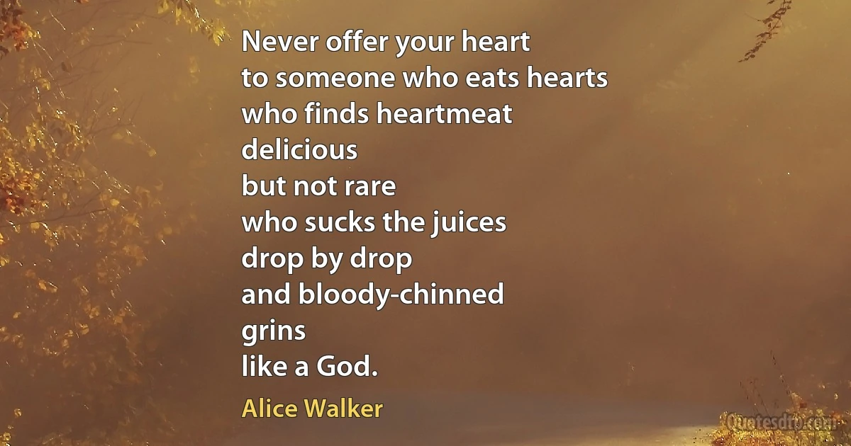 Never offer your heart
to someone who eats hearts
who finds heartmeat
delicious
but not rare
who sucks the juices
drop by drop
and bloody-chinned
grins
like a God. (Alice Walker)