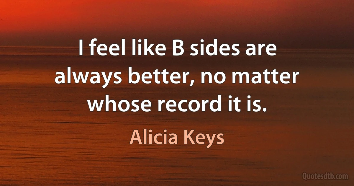 I feel like B sides are always better, no matter whose record it is. (Alicia Keys)