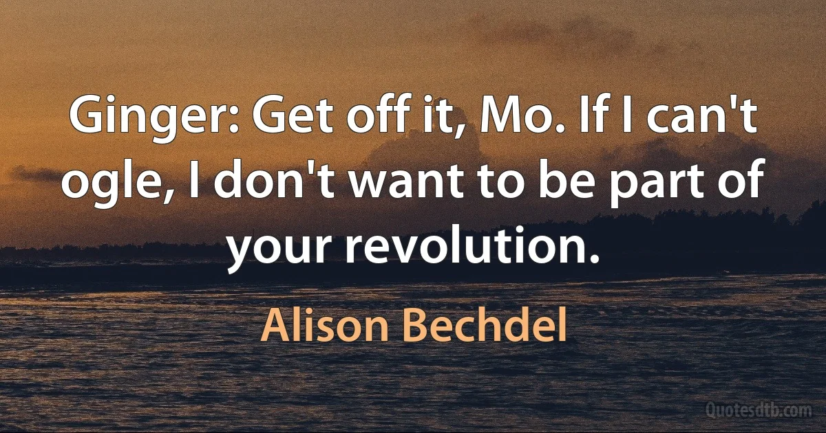 Ginger: Get off it, Mo. If I can't ogle, I don't want to be part of your revolution. (Alison Bechdel)