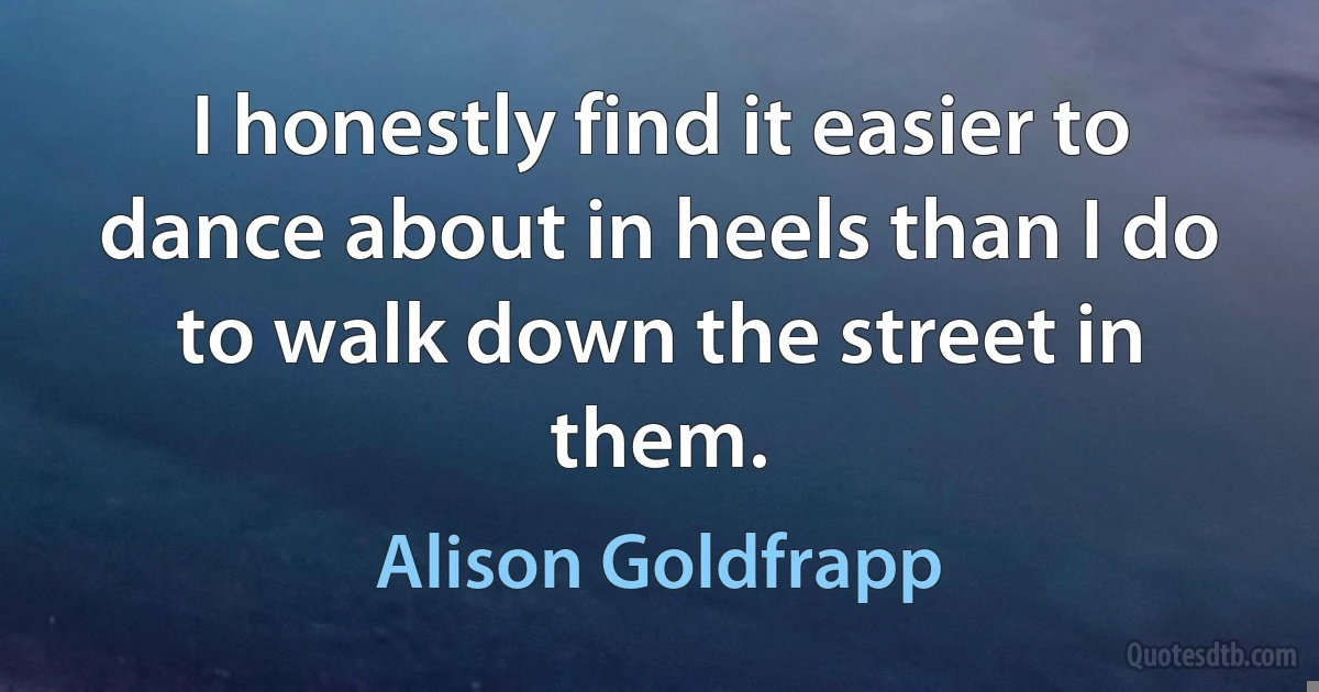 I honestly find it easier to dance about in heels than I do to walk down the street in them. (Alison Goldfrapp)