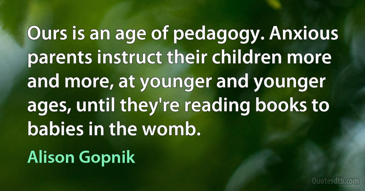 Ours is an age of pedagogy. Anxious parents instruct their children more and more, at younger and younger ages, until they're reading books to babies in the womb. (Alison Gopnik)