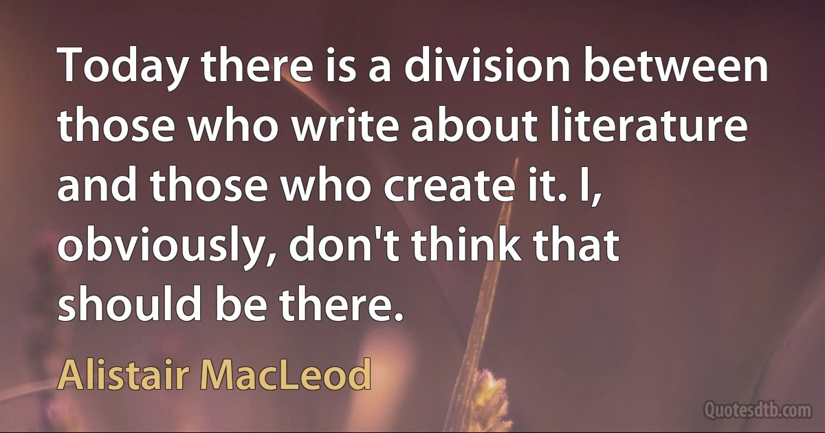 Today there is a division between those who write about literature and those who create it. I, obviously, don't think that should be there. (Alistair MacLeod)