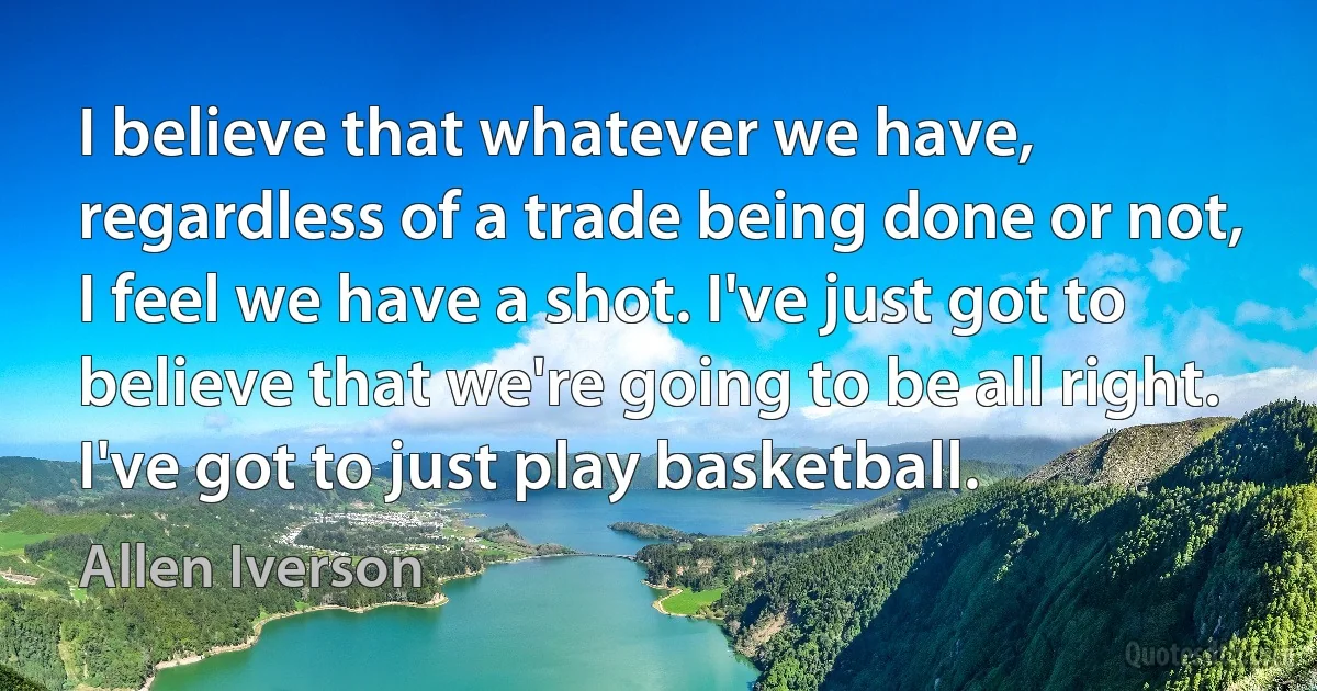 I believe that whatever we have, regardless of a trade being done or not, I feel we have a shot. I've just got to believe that we're going to be all right. I've got to just play basketball. (Allen Iverson)