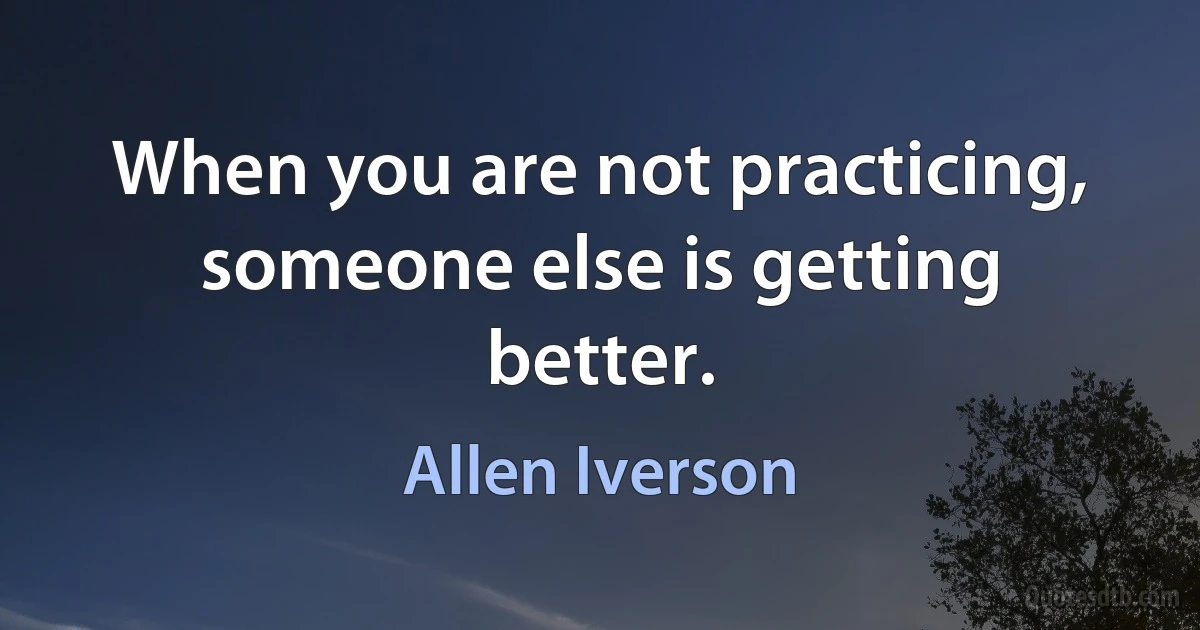 When you are not practicing, someone else is getting better. (Allen Iverson)