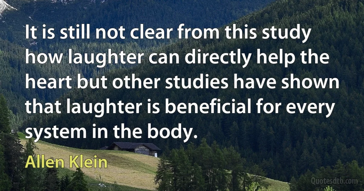 It is still not clear from this study how laughter can directly help the heart but other studies have shown that laughter is beneficial for every system in the body. (Allen Klein)