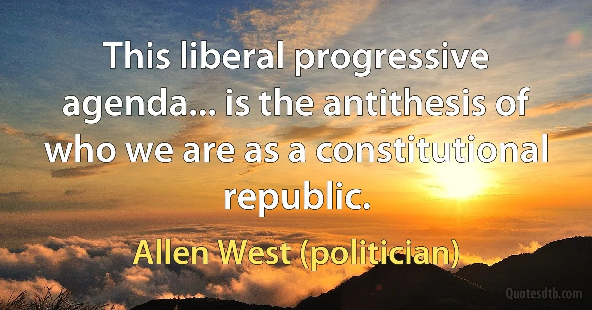 This liberal progressive agenda... is the antithesis of who we are as a constitutional republic. (Allen West (politician))