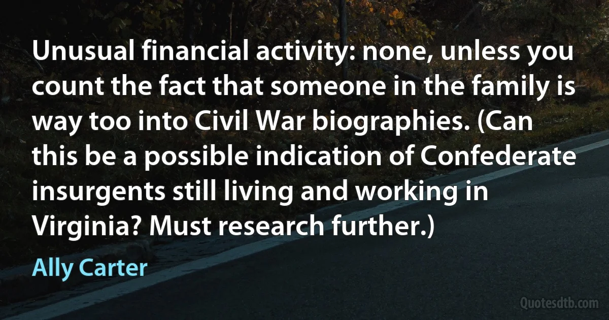 Unusual financial activity: none, unless you count the fact that someone in the family is way too into Civil War biographies. (Can this be a possible indication of Confederate insurgents still living and working in Virginia? Must research further.) (Ally Carter)