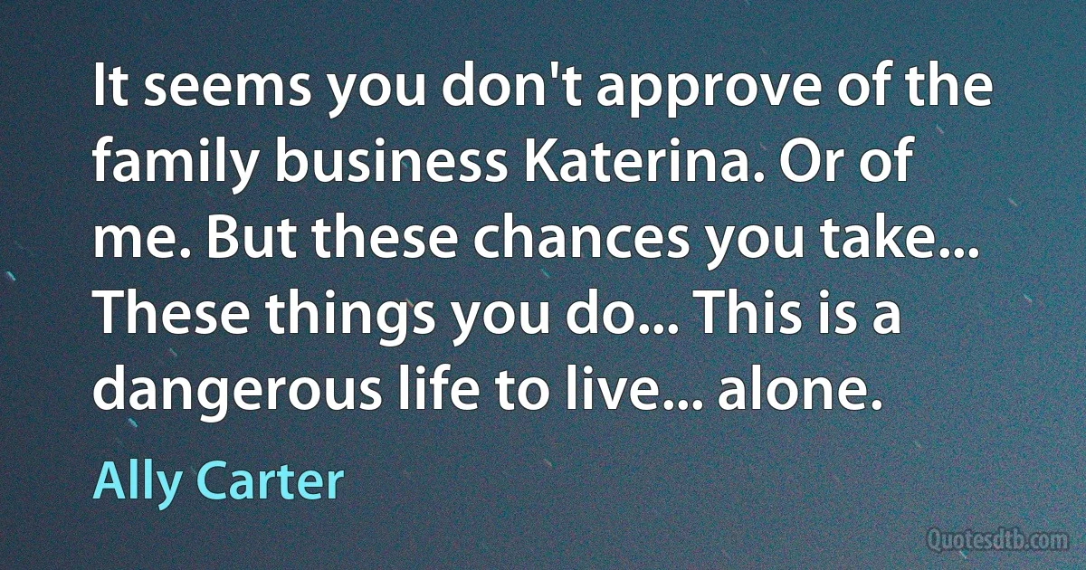 It seems you don't approve of the family business Katerina. Or of me. But these chances you take... These things you do... This is a dangerous life to live... alone. (Ally Carter)