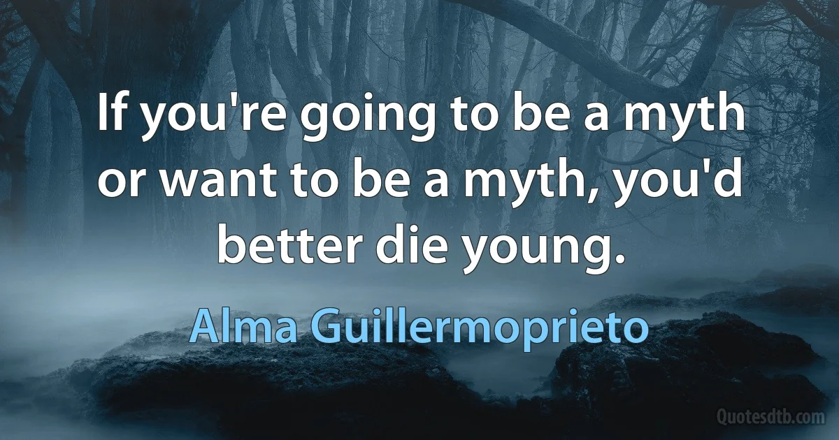 If you're going to be a myth or want to be a myth, you'd better die young. (Alma Guillermoprieto)