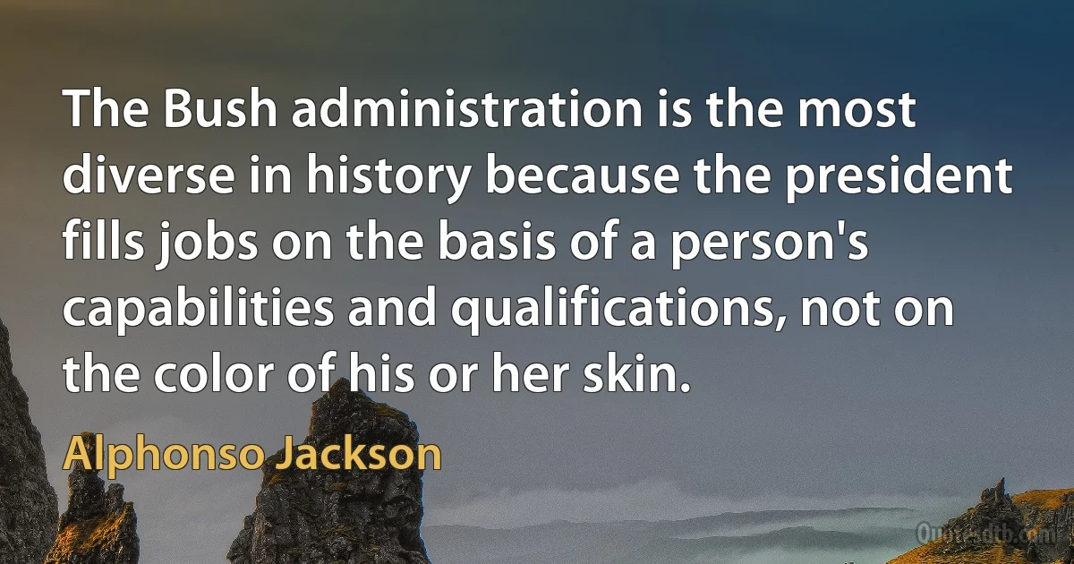 The Bush administration is the most diverse in history because the president fills jobs on the basis of a person's capabilities and qualifications, not on the color of his or her skin. (Alphonso Jackson)