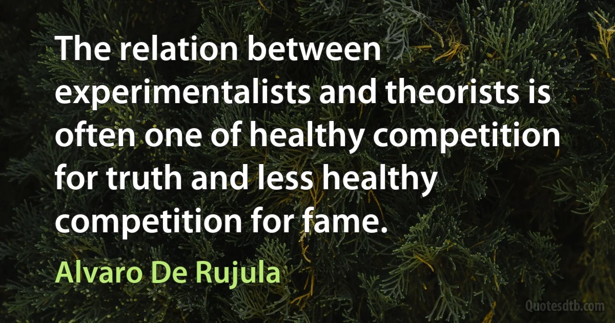 The relation between experimentalists and theorists is often one of healthy competition for truth and less healthy competition for fame. (Alvaro De Rujula)