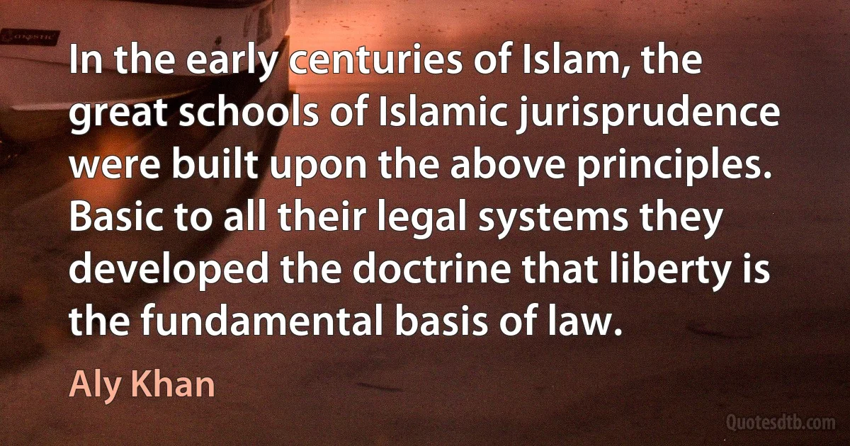 In the early centuries of Islam, the great schools of Islamic jurisprudence were built upon the above principles. Basic to all their legal systems they developed the doctrine that liberty is the fundamental basis of law. (Aly Khan)