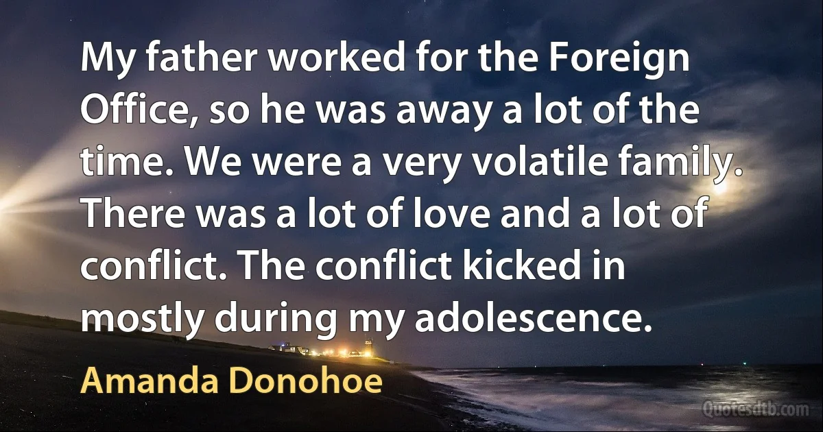 My father worked for the Foreign Office, so he was away a lot of the time. We were a very volatile family. There was a lot of love and a lot of conflict. The conflict kicked in mostly during my adolescence. (Amanda Donohoe)