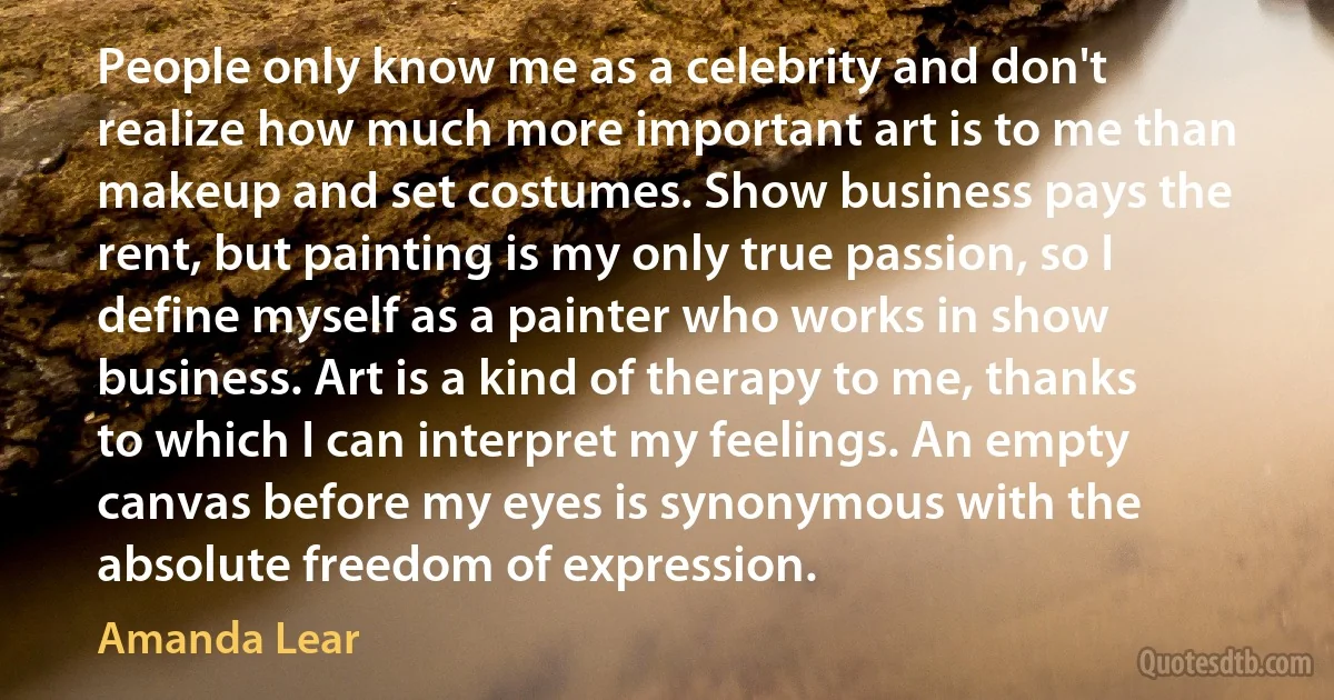 People only know me as a celebrity and don't realize how much more important art is to me than makeup and set costumes. Show business pays the rent, but painting is my only true passion, so I define myself as a painter who works in show business. Art is a kind of therapy to me, thanks to which I can interpret my feelings. An empty canvas before my eyes is synonymous with the absolute freedom of expression. (Amanda Lear)