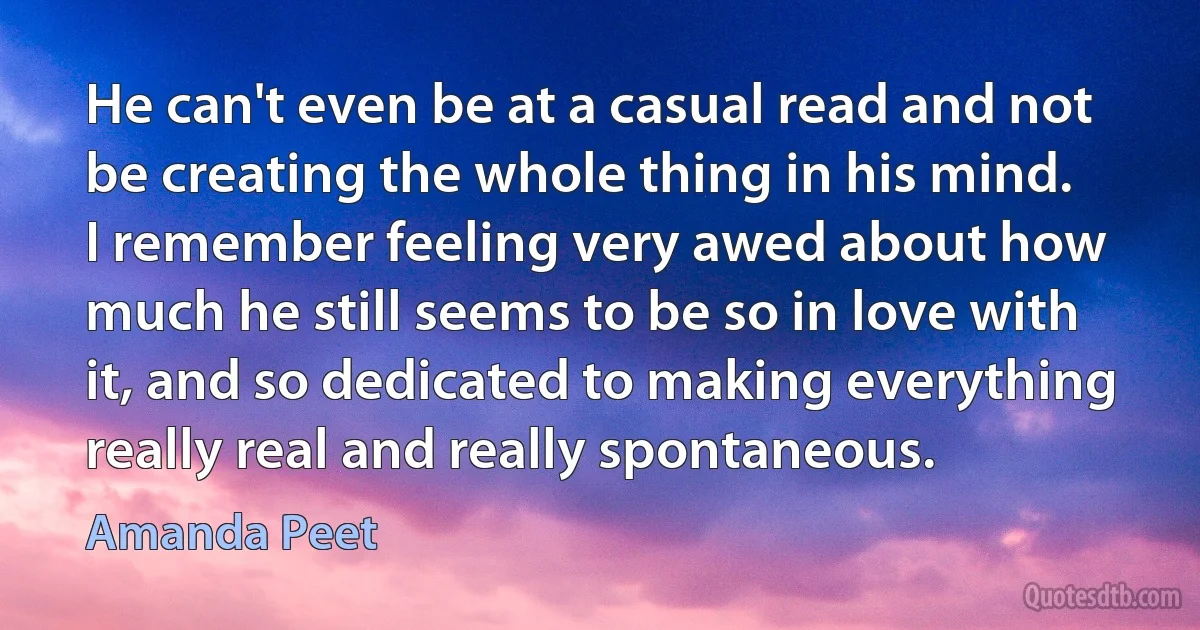 He can't even be at a casual read and not be creating the whole thing in his mind. I remember feeling very awed about how much he still seems to be so in love with it, and so dedicated to making everything really real and really spontaneous. (Amanda Peet)