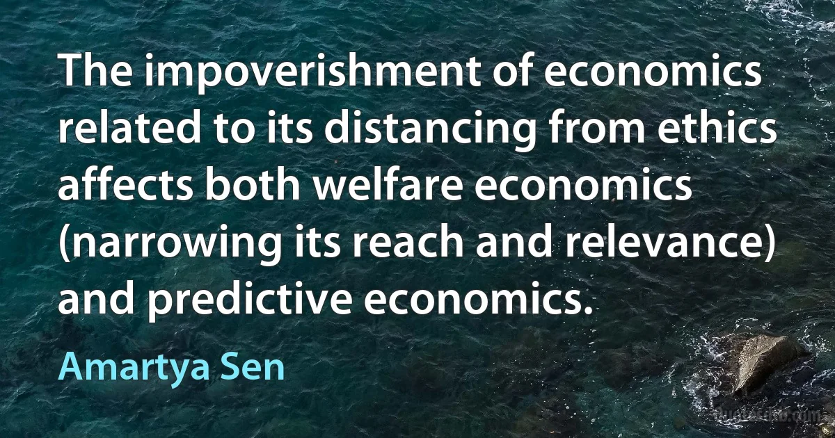 The impoverishment of economics related to its distancing from ethics affects both welfare economics (narrowing its reach and relevance) and predictive economics. (Amartya Sen)