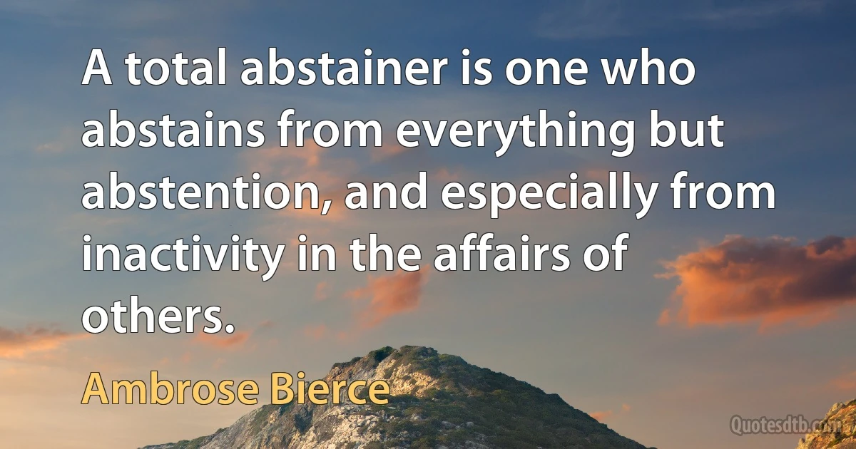 A total abstainer is one who abstains from everything but abstention, and especially from inactivity in the affairs of others. (Ambrose Bierce)