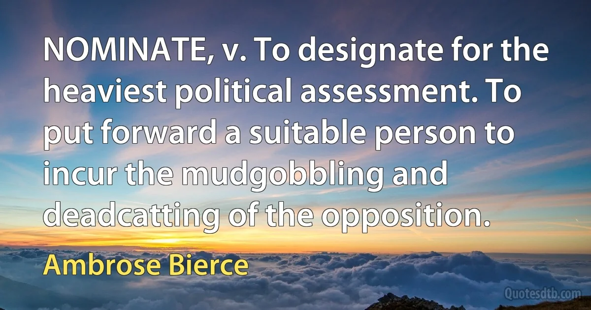 NOMINATE, v. To designate for the heaviest political assessment. To put forward a suitable person to incur the mudgobbling and deadcatting of the opposition. (Ambrose Bierce)