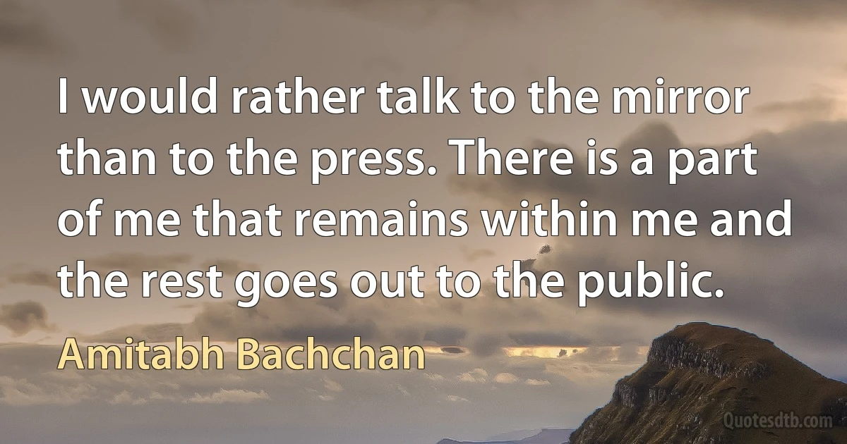 I would rather talk to the mirror than to the press. There is a part of me that remains within me and the rest goes out to the public. (Amitabh Bachchan)