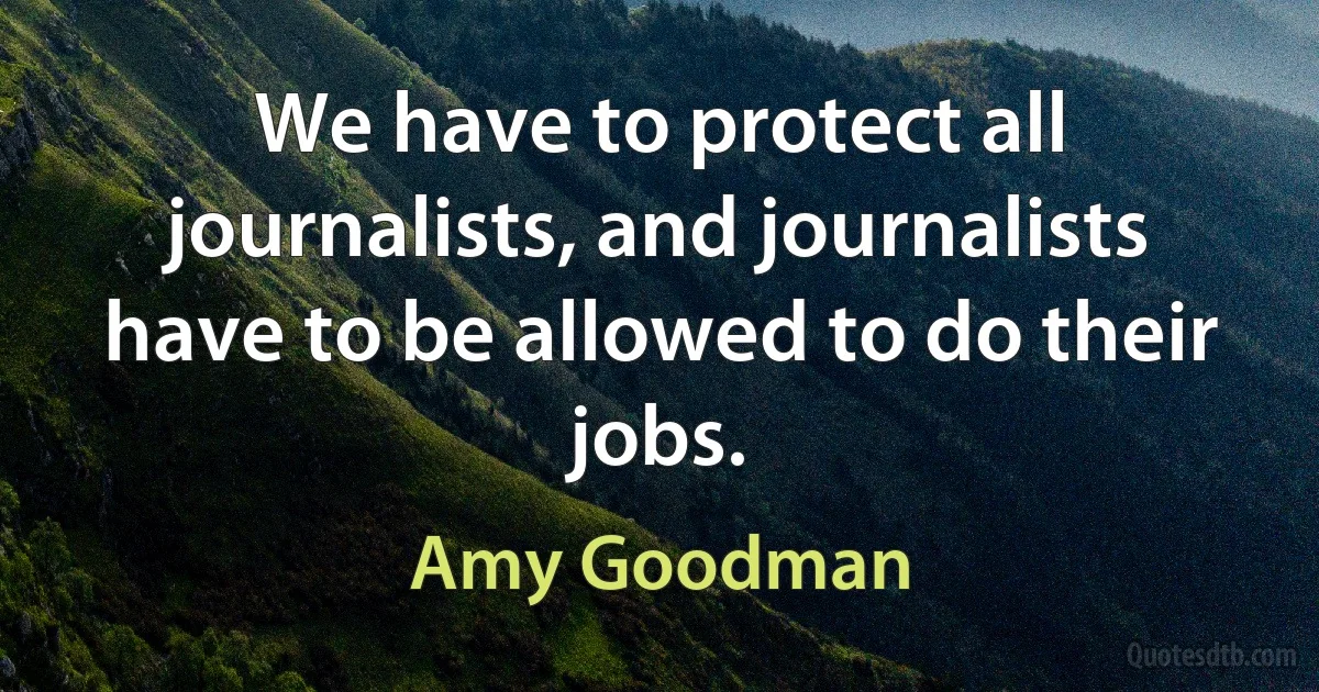 We have to protect all journalists, and journalists have to be allowed to do their jobs. (Amy Goodman)