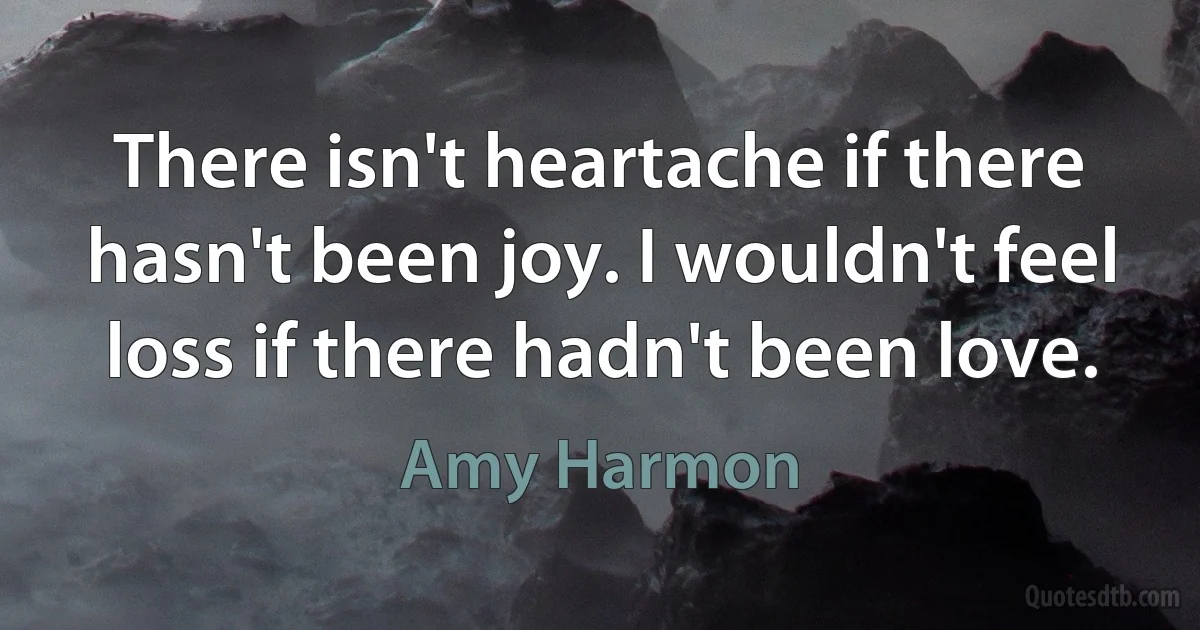 There isn't heartache if there hasn't been joy. I wouldn't feel loss if there hadn't been love. (Amy Harmon)