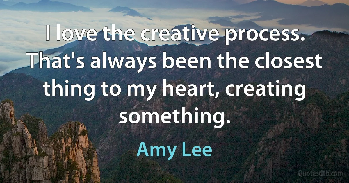 I love the creative process. That's always been the closest thing to my heart, creating something. (Amy Lee)