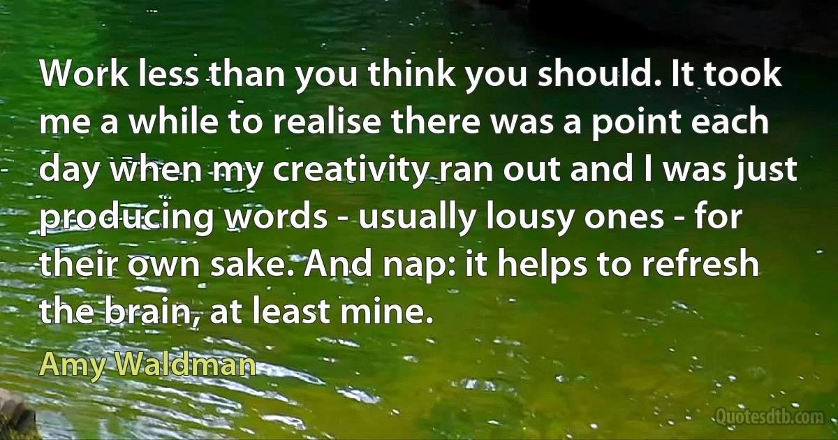 Work less than you think you should. It took me a while to realise there was a point each day when my creativity ran out and I was just producing words - usually lousy ones - for their own sake. And nap: it helps to refresh the brain, at least mine. (Amy Waldman)