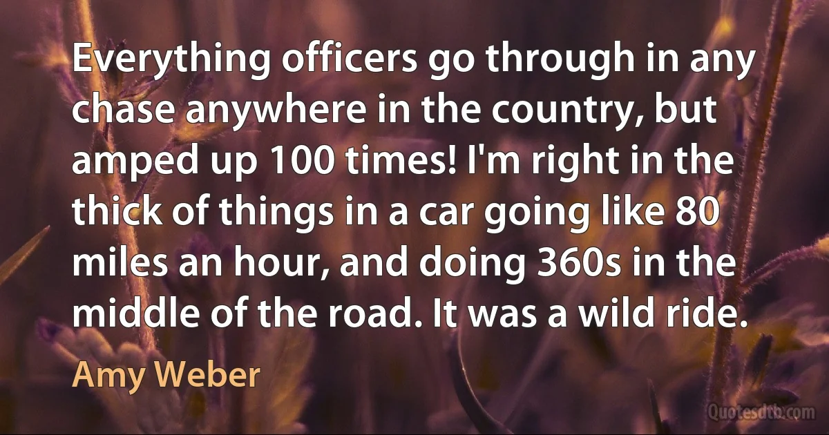 Everything officers go through in any chase anywhere in the country, but amped up 100 times! I'm right in the thick of things in a car going like 80 miles an hour, and doing 360s in the middle of the road. It was a wild ride. (Amy Weber)