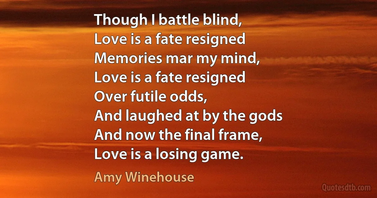 Though I battle blind,
Love is a fate resigned
Memories mar my mind,
Love is a fate resigned
Over futile odds,
And laughed at by the gods
And now the final frame,
Love is a losing game. (Amy Winehouse)