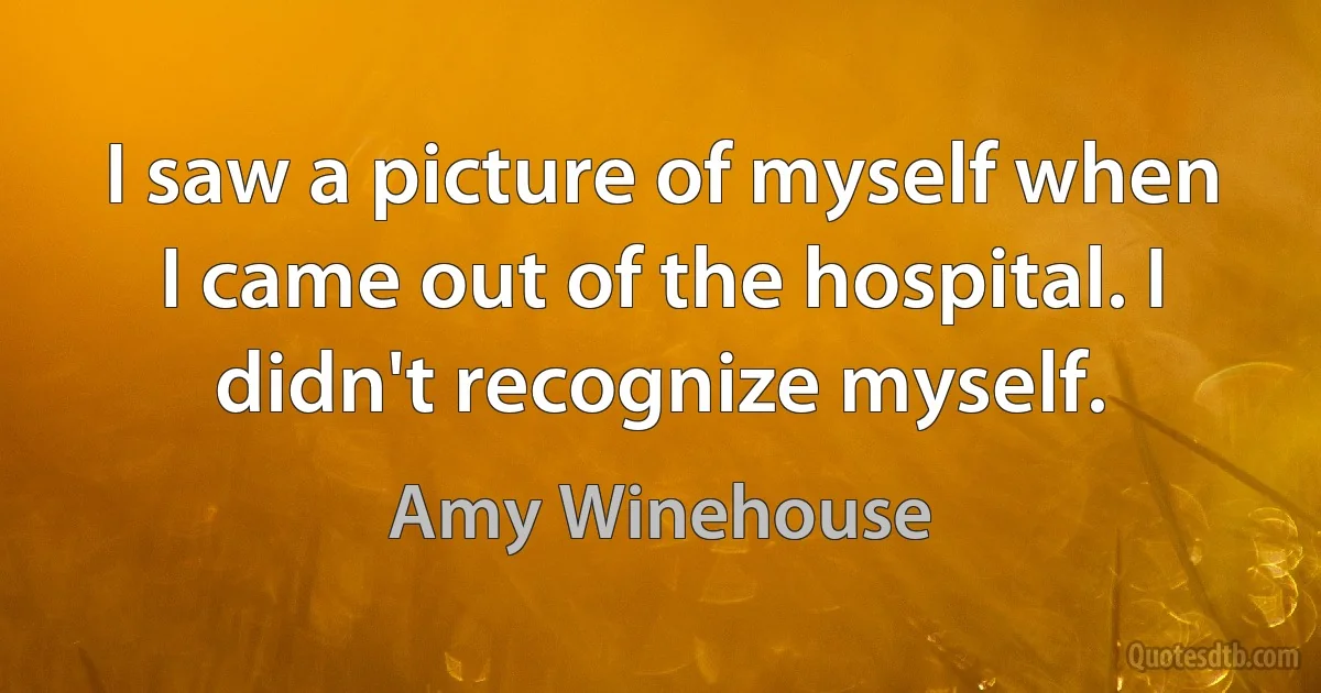 I saw a picture of myself when I came out of the hospital. I didn't recognize myself. (Amy Winehouse)